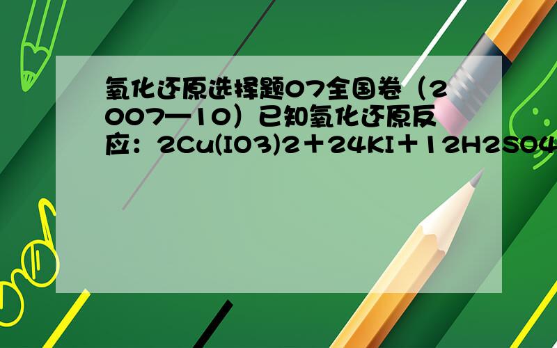 氧化还原选择题07全国卷（2007—10）已知氧化还原反应：2Cu(IO3)2＋24KI＋12H2SO4＝2CuI↓＋13I2＋12K2SO4＋12H2O ,其中1 mol氧化剂在反应中得到的电子为A．10 mol B．11 mol C．12 mol D．13 mol