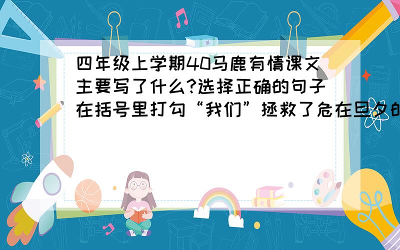 四年级上学期40马鹿有情课文主要写了什么?选择正确的句子在括号里打勾“我们”拯救了危在旦夕的马鹿.（ ）在大马路的求助下,“我们”救出了小马鹿.（ ）