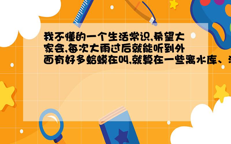 我不懂的一个生活常识,希望大家会,每次大雨过后就能听到外面有好多蛤蟆在叫,就算在一些离水库、河流很远的地方也会有,我就想,这些蛤蟆是从那俩来的呢?下雨的时候刚出生的?那也长得太