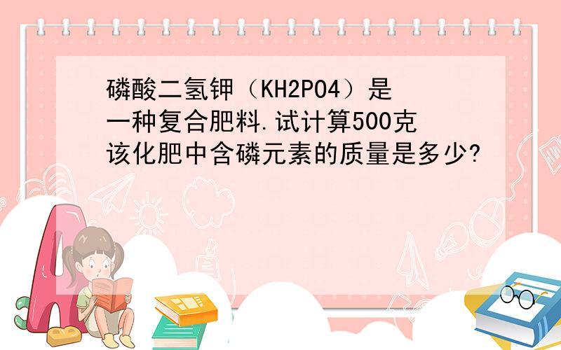 磷酸二氢钾（KH2PO4）是一种复合肥料.试计算500克该化肥中含磷元素的质量是多少?