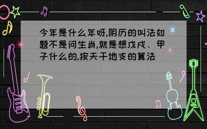 今年是什么年呀,阴历的叫法如题不是问生肖,就是想戊戌、甲子什么的,按天干地支的算法