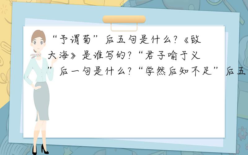 “予谓菊”后五句是什么?《致大海》是谁写的?“君子喻于义”后一句是什么?“学然后知不足”后五句是...“予谓菊”后五句是什么?《致大海》是谁写的?“君子喻于义”后一句是什么?“学