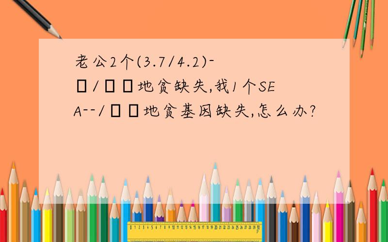 老公2个(3.7/4.2)-α/αα地贫缺失,我1个SEA--/αα地贫基因缺失,怎么办?