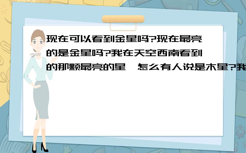 现在可以看到金星吗?现在最亮的是金星吗?我在天空西南看到的那颗最亮的星,怎么有人说是木星?我从夏天开始观察木星，当时它是全天最亮的星星了，但是它现在已移动到了金星下面，亮度