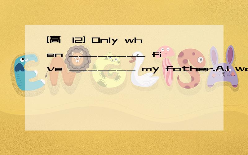 [高一12] Only when ________ five _______ my father.A.I was ; I saw B.was I; I saw C.I was ; did I seeD.was I;did I see翻译并分析.