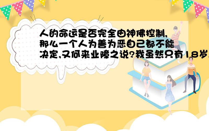 人的命运是否完全由神佛控制,那么一个人为善为恶自己都不能决定,又何来业障之说?我虽然只有18岁,出身普通人家,但经历非凡,渐渐地与佛法道法结缘,隐隐地感觉到人命由天不由己,完全由神