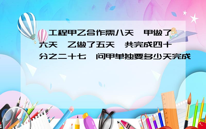 一工程甲乙合作需八天,甲做了六天,乙做了五天,共完成四十分之二十七,问甲单独要多少天完成