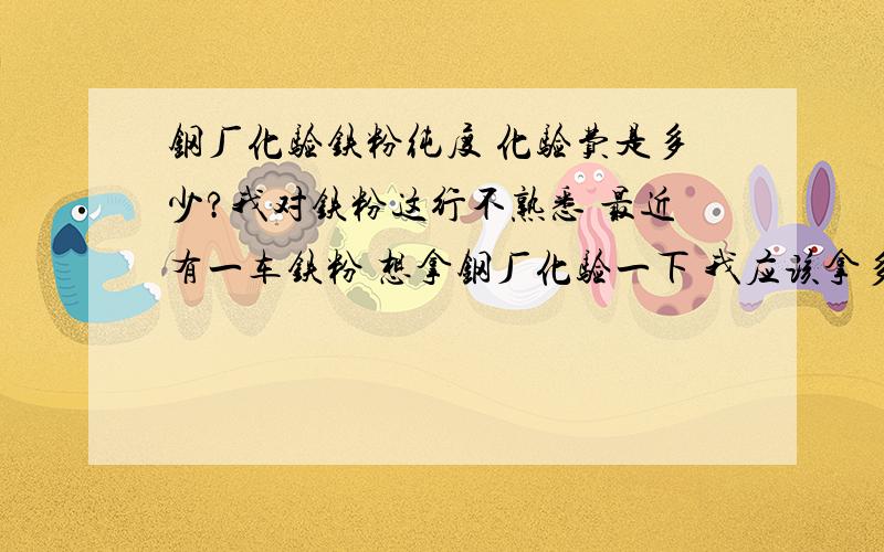 钢厂化验铁粉纯度 化验费是多少?我对铁粉这行不熟悉 最近有一车铁粉 想拿钢厂化验一下 我应该拿多重样品去呢 化验费是多少也不知道?我的铁粉量少只有40吨他们收吗?是现款收购吗?