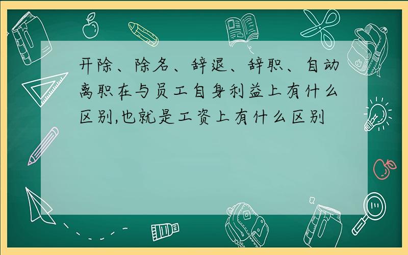 开除、除名、辞退、辞职、自动离职在与员工自身利益上有什么区别,也就是工资上有什么区别