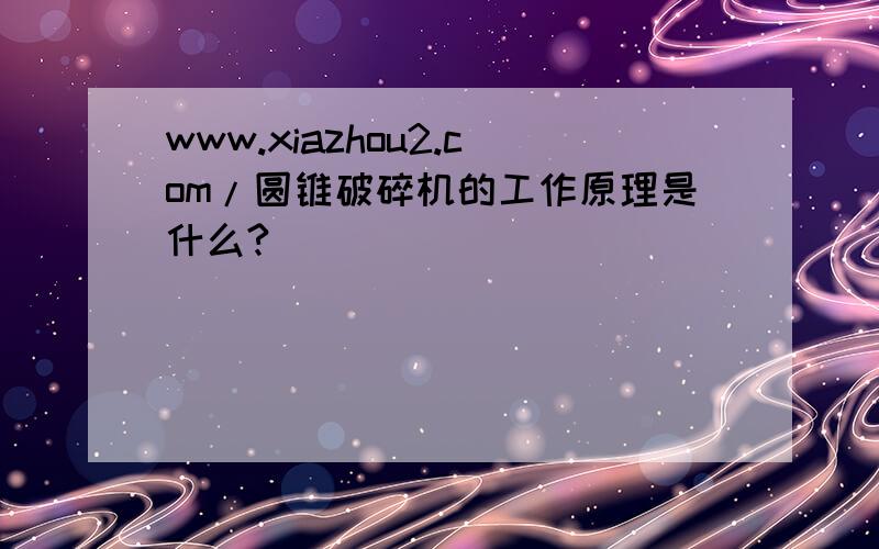 www.xiazhou2.com/圆锥破碎机的工作原理是什么?