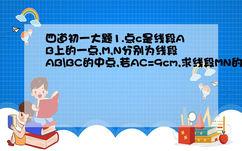 四道初一大题1.点c是线段AB上的一点,M,N分别为线段AB\BC的中点,若AC=9cm,求线段MN的长度2.直线AB,CD相交于点O，OE平分∠BOD，∠AOD-∠BOD=72°，求∠AOC和∠DOE的度数。