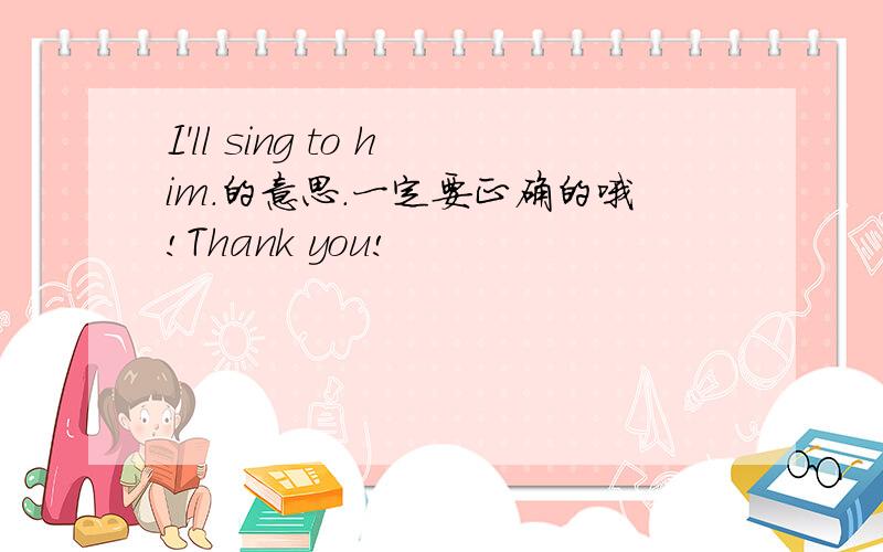 I'll sing to him.的意思.一定要正确的哦!Thank you!