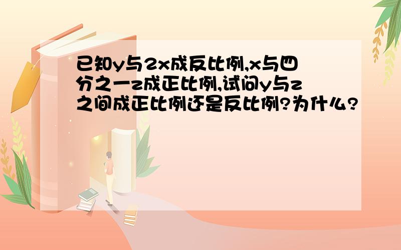 已知y与2x成反比例,x与四分之一z成正比例,试问y与z之间成正比例还是反比例?为什么?