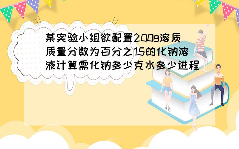 某实验小组欲配置200g溶质质量分数为百分之15的化钠溶液计算需化钠多少克水多少进程