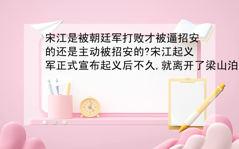 宋江是被朝廷军打败才被逼招安的还是主动被招安的?宋江起义军正式宣布起义后不久,就离开了梁山泊,转战于山东青、齐与河南、河北一带,史书记载说：这支起义军“横行河朔、东京,官兵