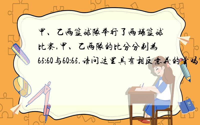 甲、乙两篮球队举行了两场篮球比赛,甲、乙两队的比分分别为65：60与60：65.请问这里具有相反意义的量吗?为什么?......这是初一课本上的一个题目，我家表弟问我，我还真搞不懂，有没有哪