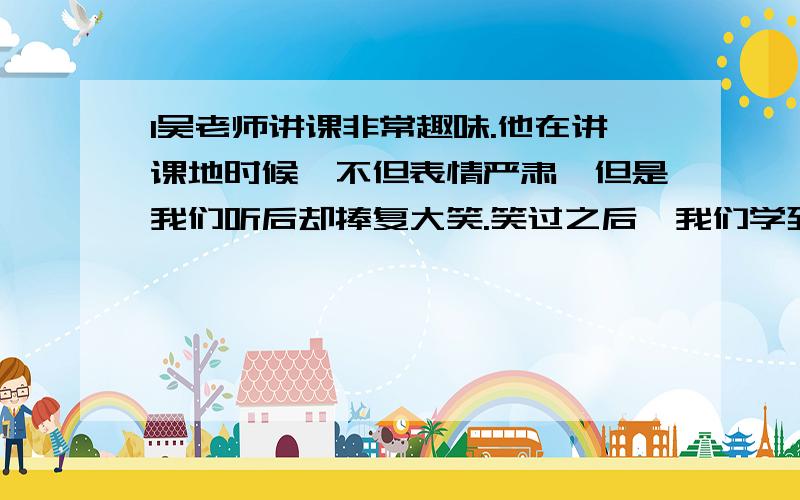 1吴老师讲课非常趣味.他在讲课地时候,不但表情严肃,但是我们听后却捧复大笑.笑过之后,我们学到了知识,懂 的了道理,印象格外深刻.怎么改?