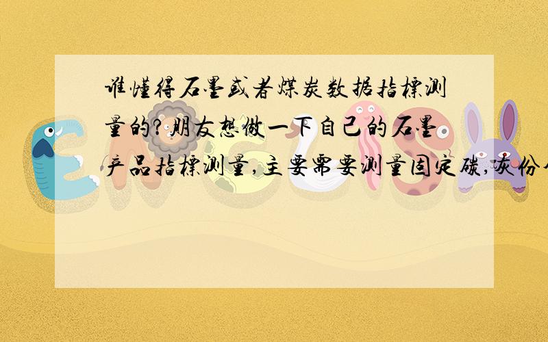 谁懂得石墨或者煤炭数据指标测量的?朋友想做一下自己的石墨产品指标测量,主要需要测量固定碳,灰份含量以及挥发份三项指标.现在刚刚购买了马弗炉,可是对具体的操作流程以及数据的由