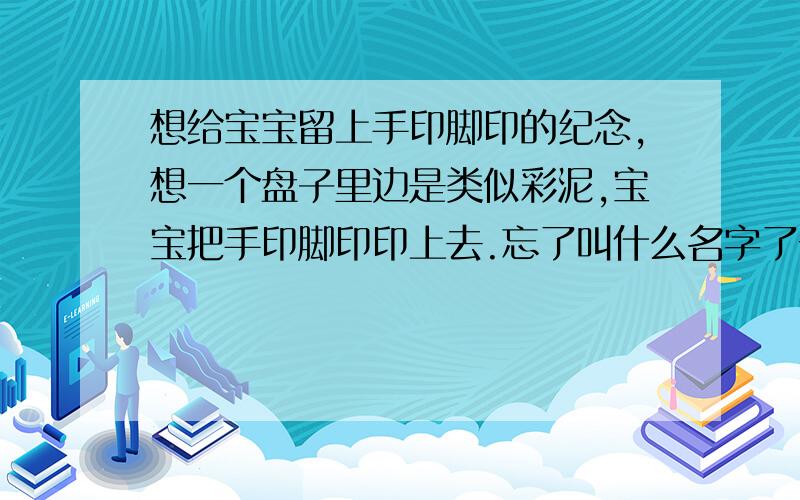 想给宝宝留上手印脚印的纪念,想一个盘子里边是类似彩泥,宝宝把手印脚印印上去.忘了叫什么名字了一个方形的盒子,里边是印泥,叫什么名字来着?谢谢各位啊