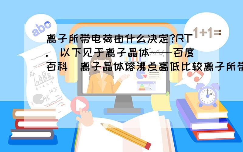 离子所带电荷由什么决定?RT.（以下见于离子晶体——百度百科）离子晶体熔沸点高低比较离子所带电荷越高,离子半径越小,则离子键越强,熔沸点越高.例如：Al2O3 > MgO > NaCl > CsCl..我以为CsCl所