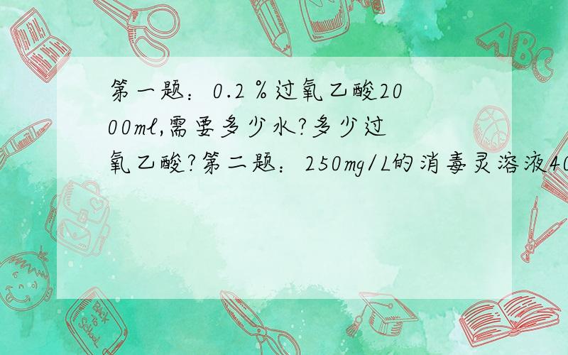 第一题：0.2％过氧乙酸2000ml,需要多少水?多少过氧乙酸?第二题：250mg/L的消毒灵溶液4000ml,需要多少消毒灵片?多少水?注：1000ml=1L 500mg=1片第三题：500mg/L消毒灵溶液5000ml,需要多少消毒灵片?多少