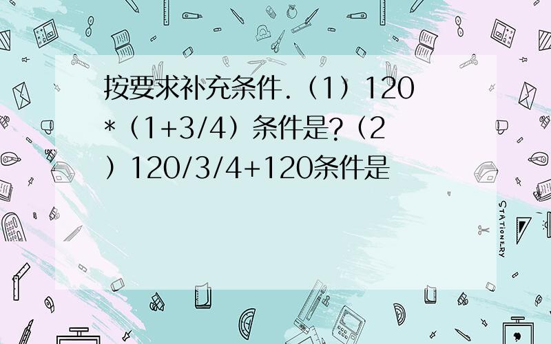 按要求补充条件.（1）120*（1+3/4）条件是?（2）120/3/4+120条件是