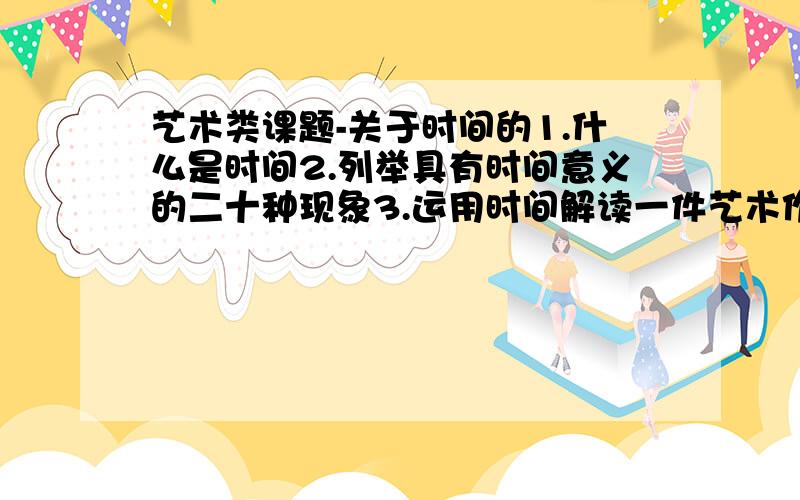 艺术类课题-关于时间的1.什么是时间2.列举具有时间意义的二十种现象3.运用时间解读一件艺术作品4草图示意时间的意义（抽象表达）希望给出准确,细致的答案,你是学生还是老师啊?如果是