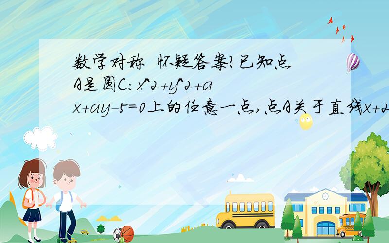 数学对称  怀疑答案?已知点A是圆C：x^2+y^2+ax+ay-5=0上的任意一点,点A关于直线x+2y-1=0的对称点也在圆上,则a=   解：由题意 圆心在直线上  即有-a/2+2*(-a/2)-1=0 解得a=-2/3但是答案是-10   是不是答案