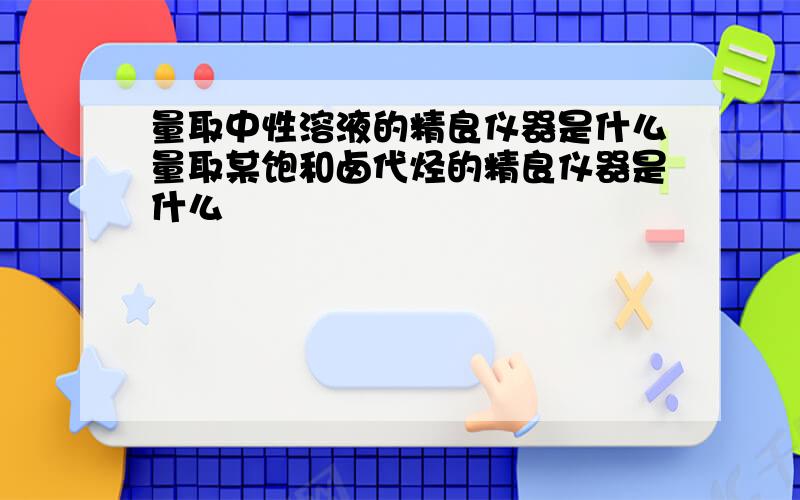 量取中性溶液的精良仪器是什么量取某饱和卤代烃的精良仪器是什么