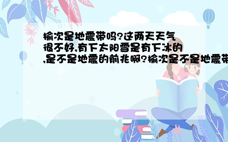 榆次是地震带吗?这两天天气 很不好,有下太阳雪是有下冰的,是不是地震的前兆啊?榆次是不是地震带啊?