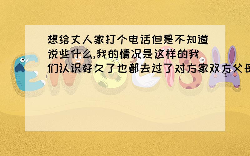 想给丈人家打个电话但是不知道说些什么,我的情况是这样的我们认识好久了也都去过了对方家双方父母基本也都同意,就等待结婚了,但想给她父母大哥电话问候一下,可不知道该说些什么,比