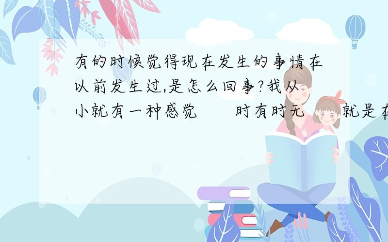 有的时候觉得现在发生的事情在以前发生过,是怎么回事?我从小就有一种感觉　　时有时无　　就是在发生一件事情后（不是特定事情,大事小事都有可能）　　突然有种很强烈的感觉　　好