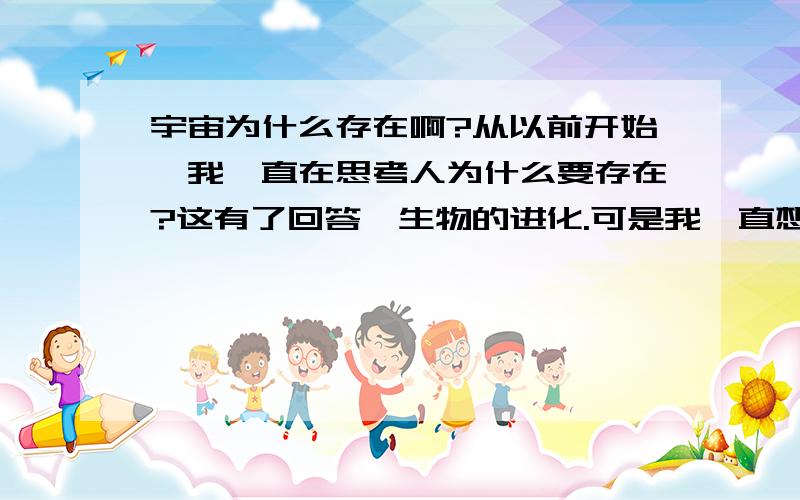 宇宙为什么存在啊?从以前开始,我一直在思考人为什么要存在?这有了回答,生物的进化.可是我一直想不通宇宙为什么存在?我觉得不能用理论说明啊!宇宙存在之前呢?宇宙消失之后呢?这个空间