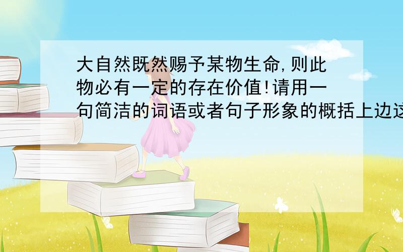 大自然既然赐予某物生命,则此物必有一定的存在价值!请用一句简洁的词语或者句子形象的概括上边这句话的意思!