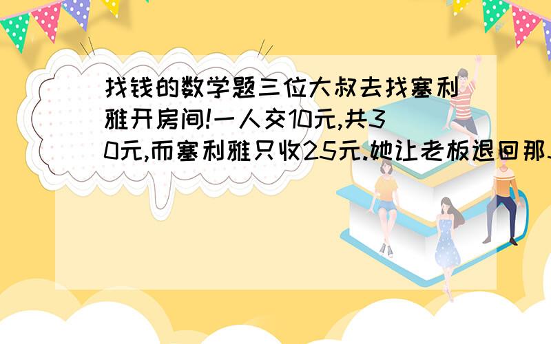 找钱的数学题三位大叔去找塞利雅开房间!一人交10元,共30元,而塞利雅只收25元.她让老板退回那5元,老板每人只退了1元,自己贪污了那2元,3个大叔每人交10元退回1元一人花9元,3*9=27元加上老板贪