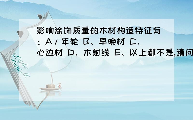 影响涂饰质量的木材构造特征有：A/年轮 B、早晚材 C、心边材 D、木射线 E、以上都不是,请问这个题应该选几啊?是ABC还是ABCD呢?