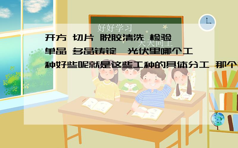 开方 切片 脱胶清洗 检验 单晶 多晶铸锭,光伏里哪个工种好些呢就是这些工种的具体分工 那个轻松点,优缺点.谢啦,光伏行业的同学们快来呀