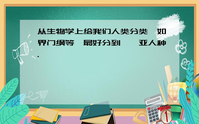 从生物学上给我们人类分类,如界门纲等,最好分到……亚人种.