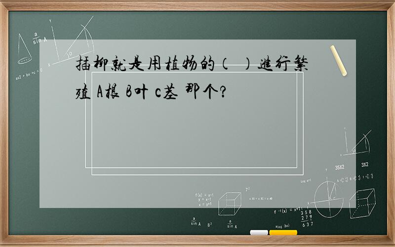 插柳就是用植物的（ ）进行繁殖 A根 B叶 c茎 那个?