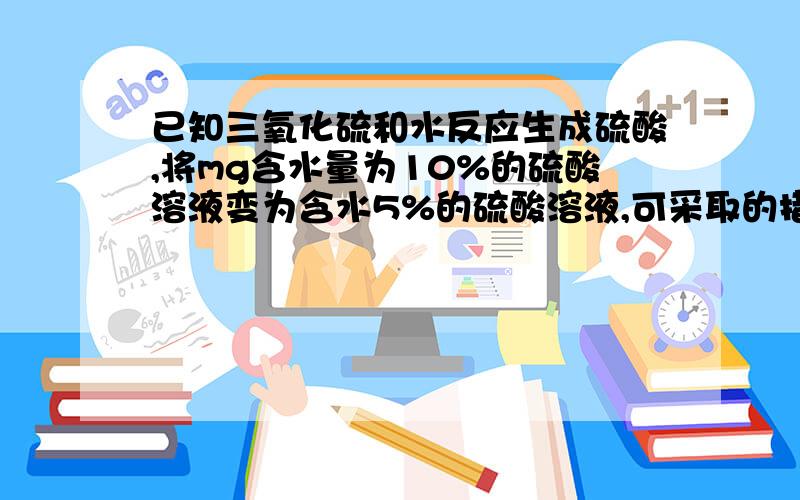 已知三氧化硫和水反应生成硫酸,将mg含水量为10%的硫酸溶液变为含水5%的硫酸溶液,可采取的措施有?一楼的 加多少水或多少溶质A 蒸发m/19g水B加入5m/3g98%的浓硫酸C蒸发m/2的水D加入mg三氧化硫二