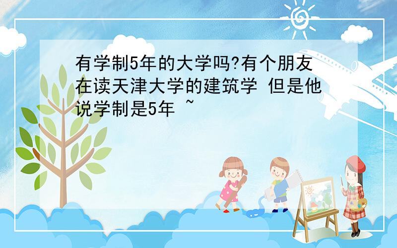 有学制5年的大学吗?有个朋友在读天津大学的建筑学 但是他说学制是5年 ~