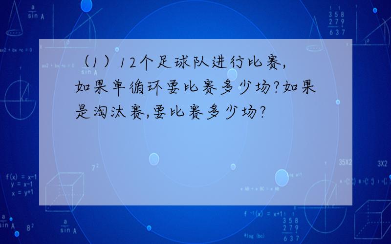 （1）12个足球队进行比赛,如果单循环要比赛多少场?如果是淘汰赛,要比赛多少场?