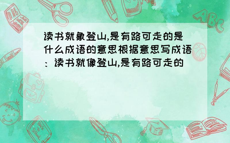 读书就象登山,是有路可走的是什么成语的意思根据意思写成语：读书就像登山,是有路可走的．