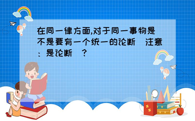 在同一律方面,对于同一事物是不是要有一个统一的论断（注意：是论断）?