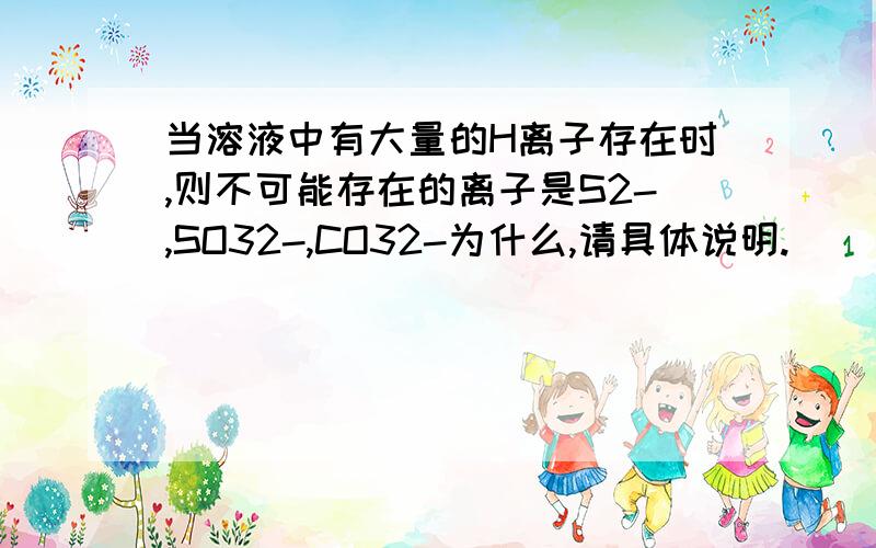 当溶液中有大量的H离子存在时,则不可能存在的离子是S2-,SO32-,CO32-为什么,请具体说明.