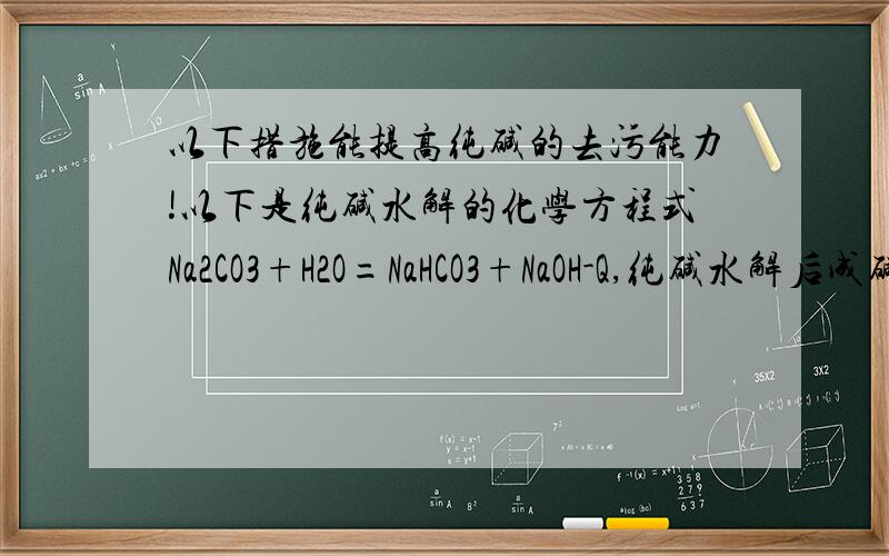 以下措施能提高纯碱的去污能力!以下是纯碱水解的化学方程式Na2CO3+H2O=NaHCO3+NaOH-Q,纯碱水解后成碱性,能出去油性污垢,以下措施能提高纯碱的去污能力（）A用热水B用低温水C加小苏打（NaHCO3)D