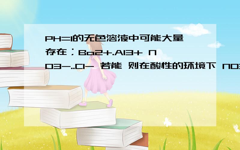 PH=1的无色溶液中可能大量存在；Ba2+.Al3+ NO3-..Cl- 若能 则在酸性的环境下 NO3-.不是能把氯离子氧化了吗?