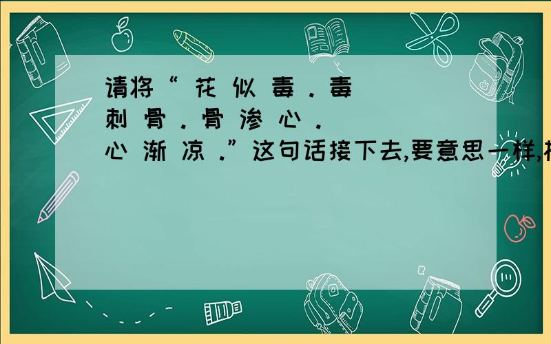 请将“ 花 似 毒 . 毒 刺 骨 . 骨 渗 心 . 心 渐 凉 .”这句话接下去,要意思一样,格式相同.请将“  花 似 毒 . 毒 刺 骨 . 骨 渗 心 . 心 渐 凉 .”这句话接下去,要意思一样,格式相同. 我要三种,①