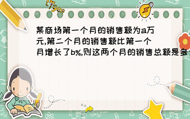 某商场第一个月的销售额为a万元,第二个月的销售额比第一个月增长了b%,则这两个月的销售总额是多少?A.〔a+ab%〕万元  B.[a+a〔1+b%〕]万元   C.a的平方乘b%万元   D.a〔1+b%〕万元