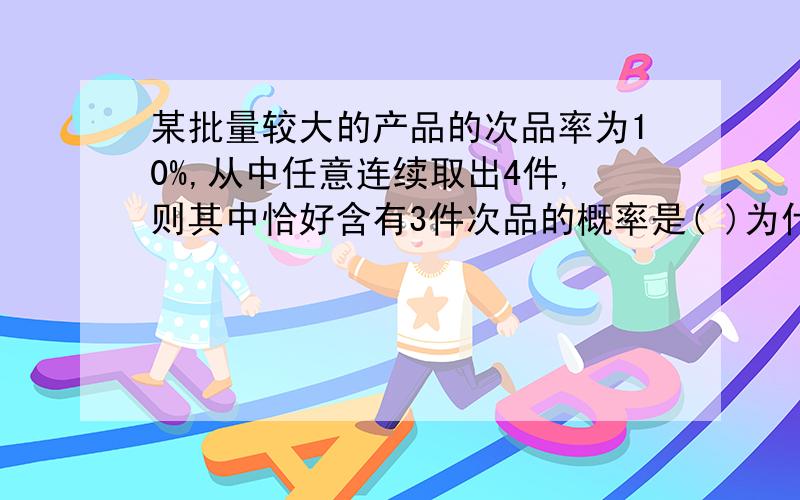 某批量较大的产品的次品率为10%,从中任意连续取出4件,则其中恰好含有3件次品的概率是( )为什么啊